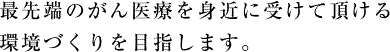 最先端のがん医療を身近に受けて頂ける環境づくりを目指します。