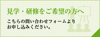 見学・研修をご希望の方へ こちらの問い合わせフォームよりお申し込みください。